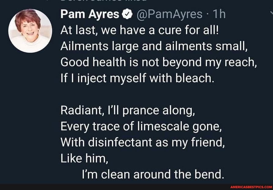 Pam Ayres @ @PamAyres
At last, we have a cure for all!
Ailments large and ailments small,
Good health is not beyond my reach,
If inject myself with bleach.
Radiant, I'll prance along,
Every trace of limescale gone,
With disinfectant as my friend,
Like him,
I'm clean aroiind the hend.
