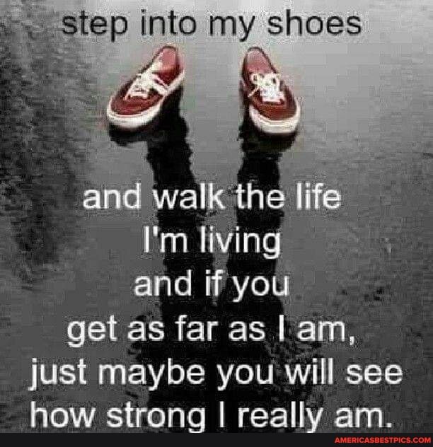 step into my shoes
life
I'm living and if you get as far as I am, just maybe you will see how strong I really am.