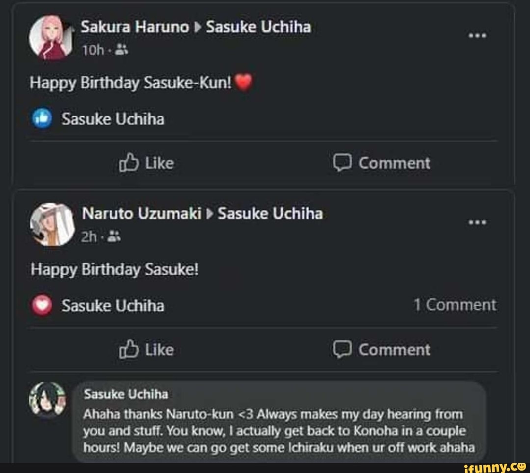 . Sakura Haruno > Sasuke Uchiha
Happy Birthday Sasuke-Kun!
Sasuke Uchiha
Like Comment
Naruto Uzumaki Sasuke Uchiha
Happy Birthday Sasuke!
Sasuke Uchiha 1 Comment
Like Comment
(ap Sasuke Uchiha
Ahaha thanks Naruto-kun <3 Always makes my day hearing from you and stuff. You know, I actually get back to Konoha in a couple hours! Maybe we can go get some Ichiraku when ur off work ahaha