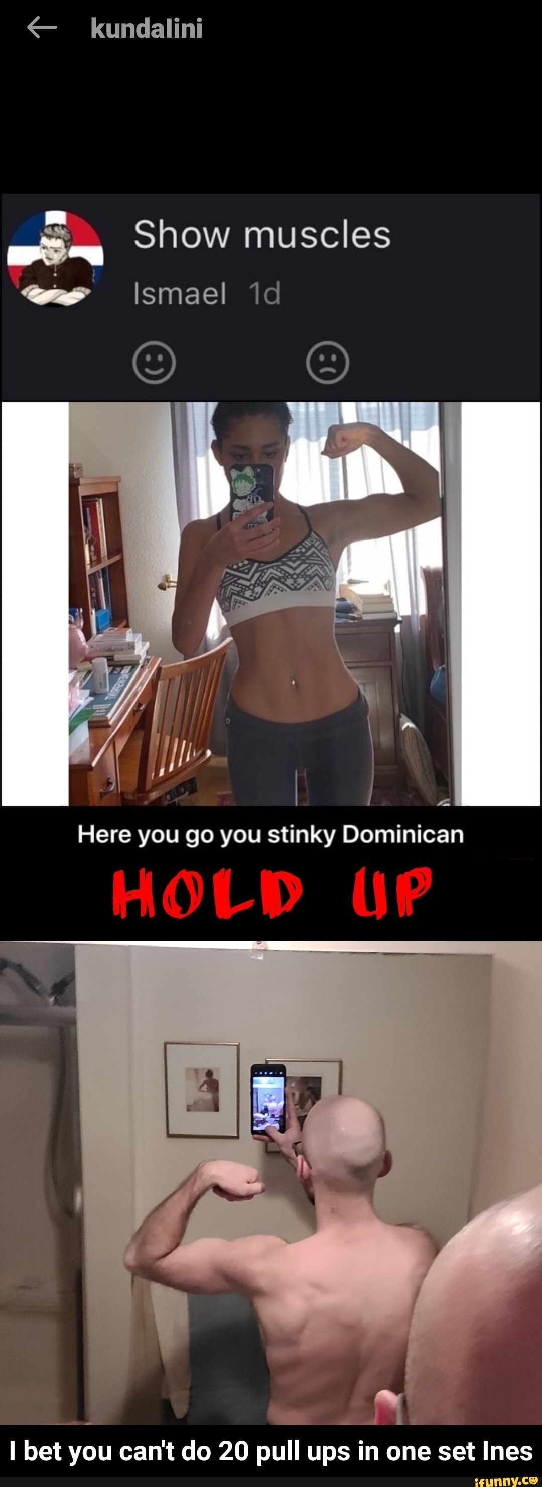 kundalint
Show muscles
Ismael id
Here you go you stinky Dominican
MOLD
bet you can't do 20 pull ups in one set Ines - I bet you can't do 20 pull ups in one set Ines