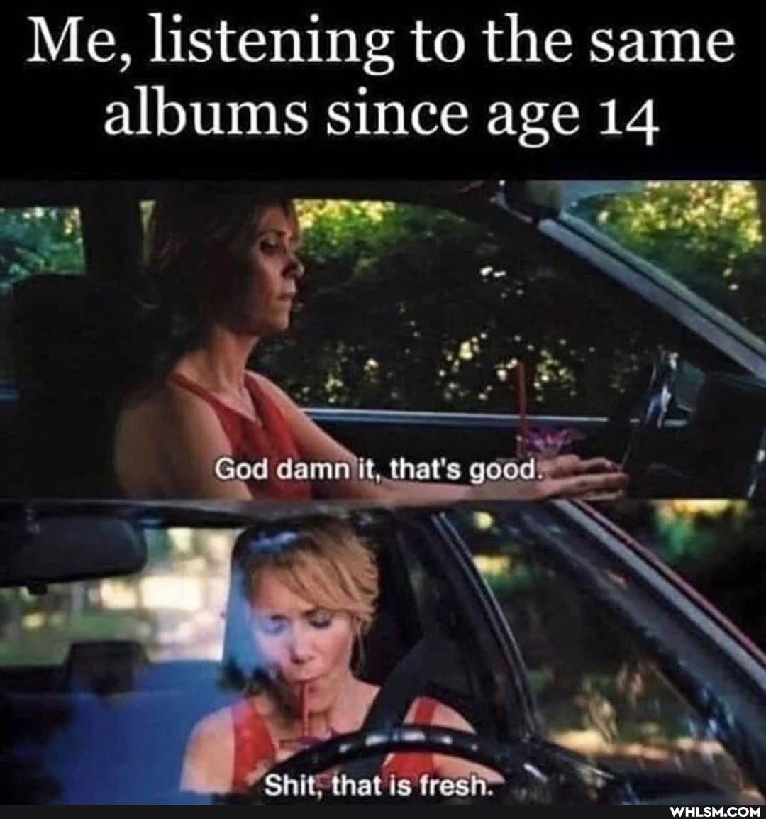 Me, listening to the same albums since age 14
God that's good.