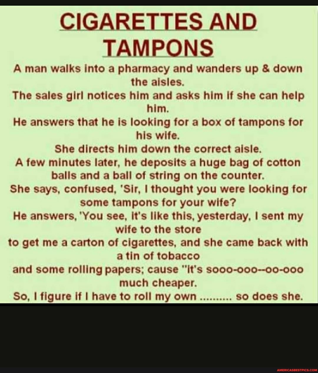 CIGARETTES AND TAMPONS
A man walks into a pharmacy and wanders up & down the aisles.
The sales girl notices him and asks him if she can help him,
He answers that he is looking for a box of tampons for his wife.
She directs him down the correct aisle.
A few minutes later, he deposits a huge bag of cotton balls and a ball of string on the counter.
She says, confused, 'Sir, I thought you were looking for some tampons for your wife?
He answers, 'You see, It's like this, yesterday, I sent my wife to the store to get me a carton of cigarettes, and she came back with a tin of tobacco and some rolling papers; cause "it's So00-000--00-000 much cheaper.
so does she.
So, I figure if I have to roll my own so does she.
so does she.