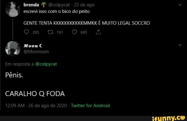 brenda Ecolpycat - 25 de ago
escrevi isso com o bico do peito
GENTE TENTA KKKKKKKKKKKMMKK É MUITO LEGAL SOCCRO
De
Em resposta a Ecolpycat
Pênis.
CARALHO Q FODA
AM - 26 de ago de 2020 - Twitter for Android