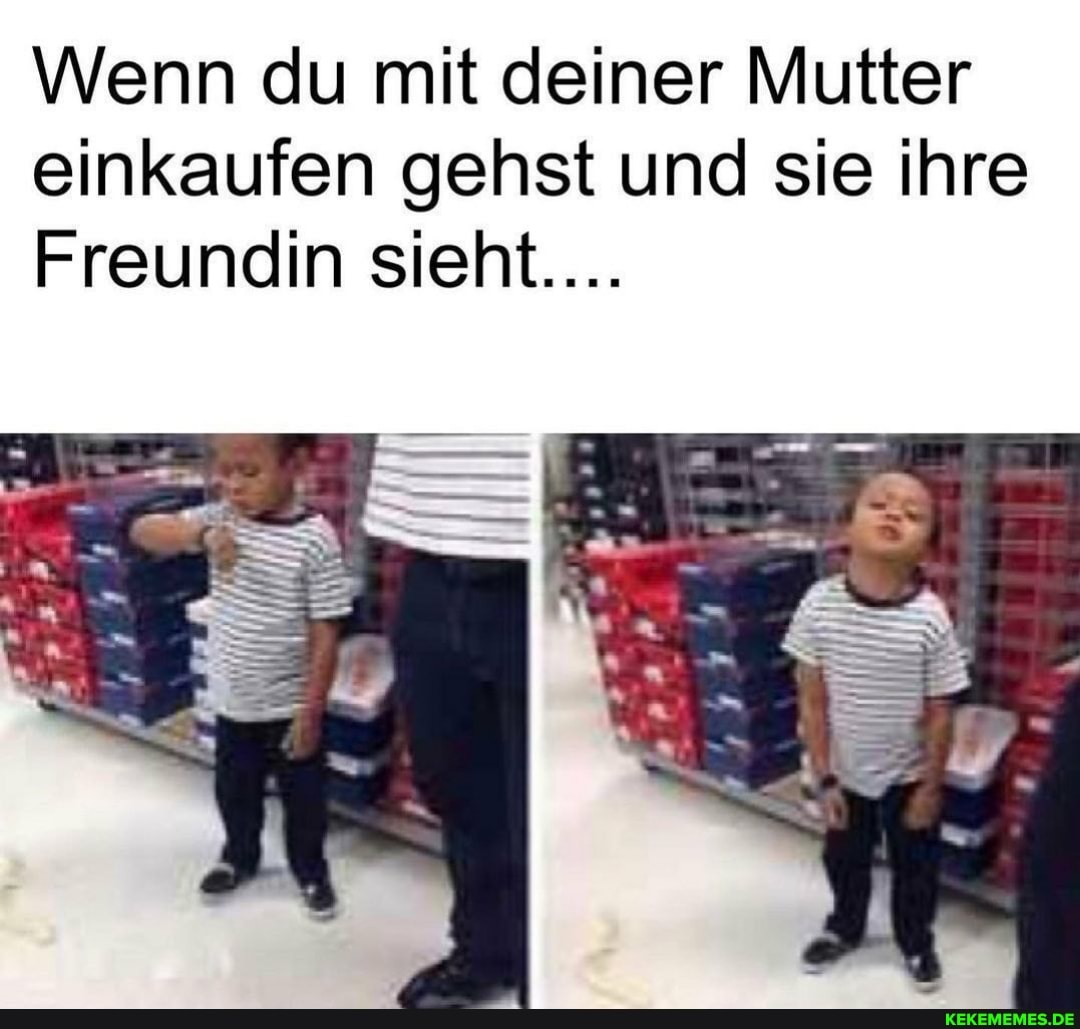 Wenn du mit deiner Mutter einkaufen gehst und sie ihre
Freundin sieht....