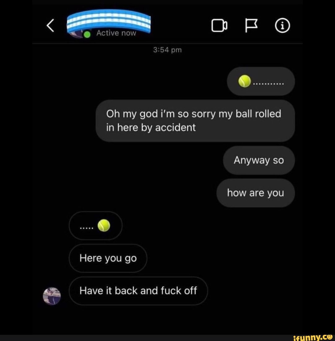OF
Active now
pm
Oh my god i'm so sorry my ball rolled in here by accident
Anyway so
how are you
Here you go
Have it back and fuck off