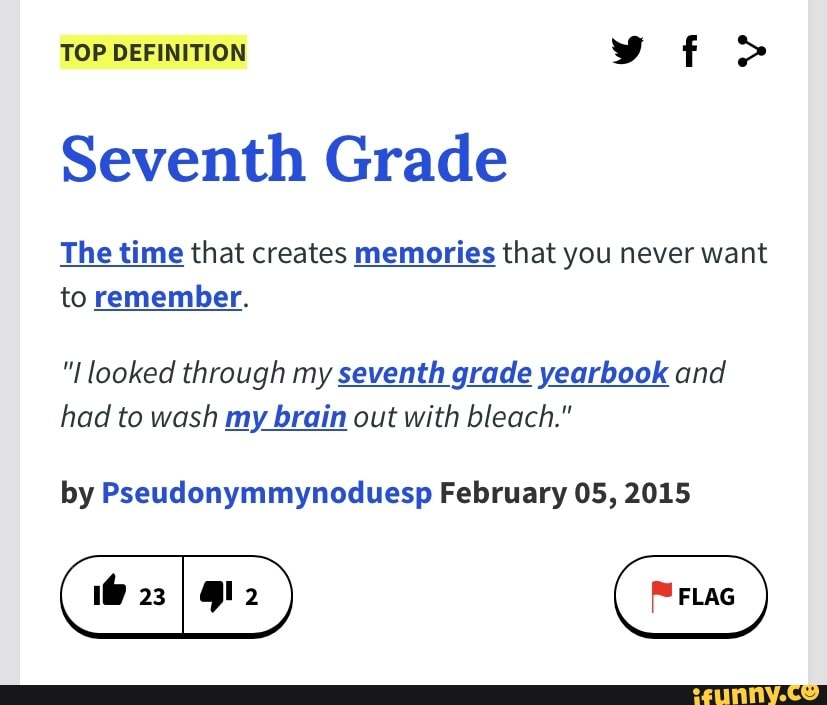 TOP DEFINITION vf >
Seventh Grade
The time that creates memories that you never want to remember.
"I looked through my seventh grade yearbook and had to wash my brain out with bleach."
by Pseudonymmynoduesp February 05, 2015