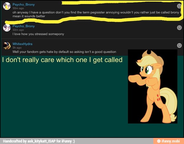 'oh anyway I have a question don't you find the term pegisister annoying wouldn't you rather just be called brony
PRA id
Wall your fandom gets hato by default so asking isn'ta good question
I don't really care which one I get called