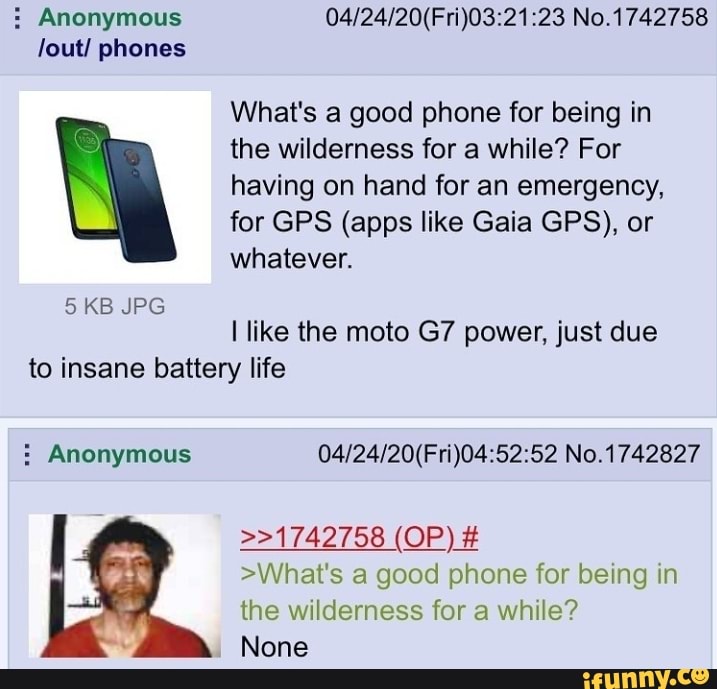 Anonymous 04/24/20(Fri)03:21:23 No.1742758
lout/ phones
What's a good phone for being in
the wilderness for a while? For
having on hand for an emergency,
for GPS (apps like Gaia GPS), or
whatever.
I like the moto G7 power, just due
to insane battery life Anonymous 04/24/20(Fri)04:52:52 No.1742827
>What's a good phone for being in
the wilderness for a while?
None