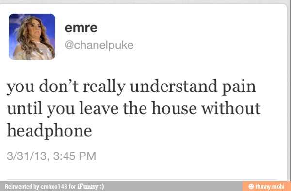 you don't really understand pain
until you leave the house without
headphone