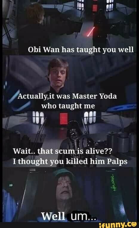 Obi Wan has taught you well
Ahctually,it was Master Yoda
who taught me
Wait.. that scum is alive??
Ithought you killed him Palps