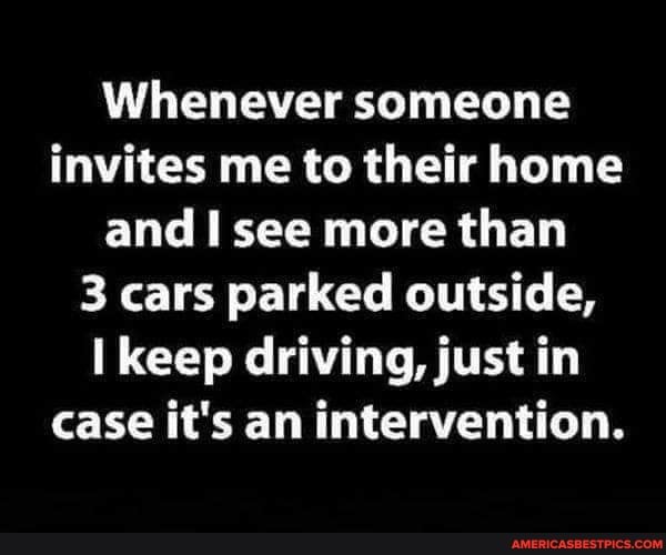 Whenever someone invites me to their home and I see more than
3 cars parked outside, keep driving, just in case it's an intervention.