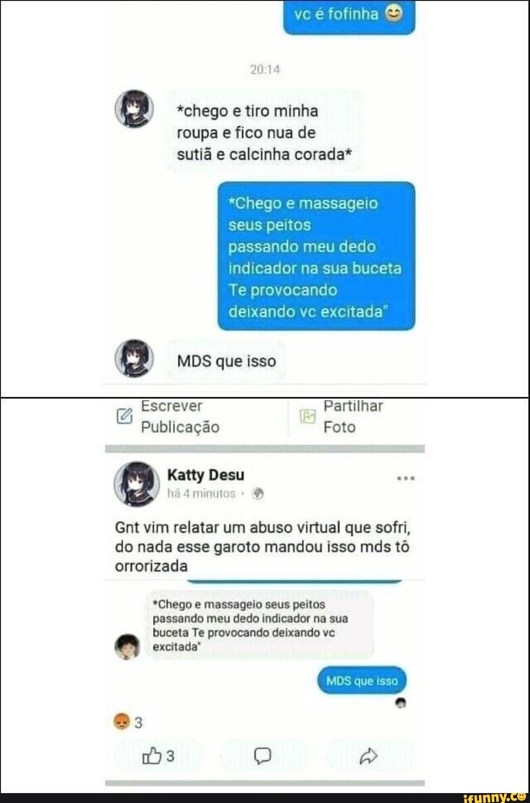 ve fofinha
*chego e tiro minha roupa e fico nua de sutiã e calcinha corada*
*Chego e massageio seus peitos
passando meu dedo indicador na sua buceta
Te provocando deixando vc excitada'
Escrever Partilhar
Publicação Foto
Katty Desu
há
Gnt vim relatar um abuso virtual que sofri, do nada esse garoto mandou isso mds tô orrorizada
*Chego e massageio seus peitos passando meu dedo indicador na sua buceta Te provocando deixando vc
excitada"
MDS que isso
)3 Q