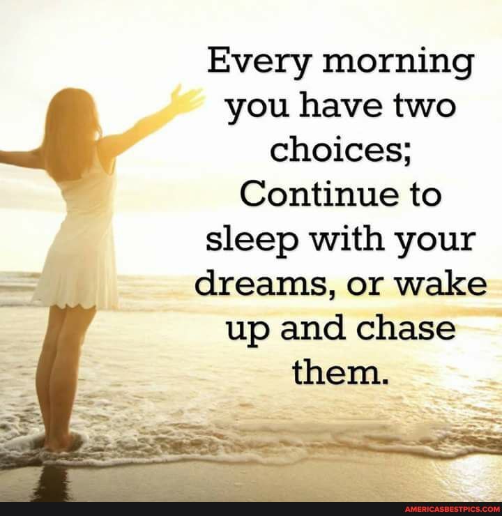 Every morning
you have two choices;
Continue to sleep with your dreams, or wake up and chase
them.