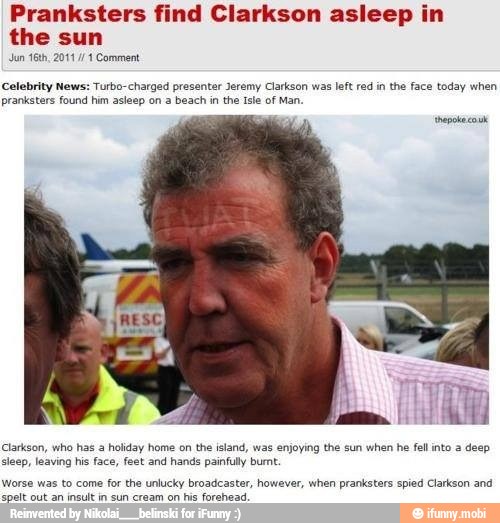 Pranksters find Clarkson asleep in
the sun
Celebrity News: Turbo-charged presenter Jeremy Clarkson was left red in the face today when
pranksters found him asleep on a beach in the Isle of Man.
'hepoke cok
Clarkson, who has a holiday home on the island, was enjoying the sun when he fell into a deep
sleep, leaving his face, feet and hands painfully burt.
Worse was to come for the unlucky broadcaster, however, when pranksters spied Clarkson and
dale talk aid tend de amd cor oh We Rains