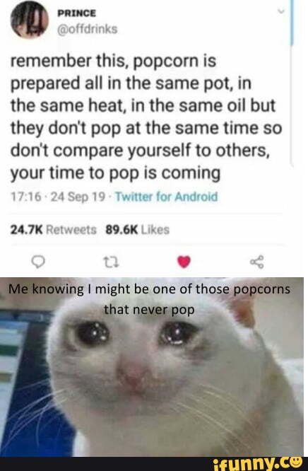 remember this, popcorn is prepared all in the same pot, in the same heat, in the same oil but they don't pop at the same time so don't compare yourself to others, your time to pop is coming
24 Sep 19 - Twitter for Android
g I might be one of tho: