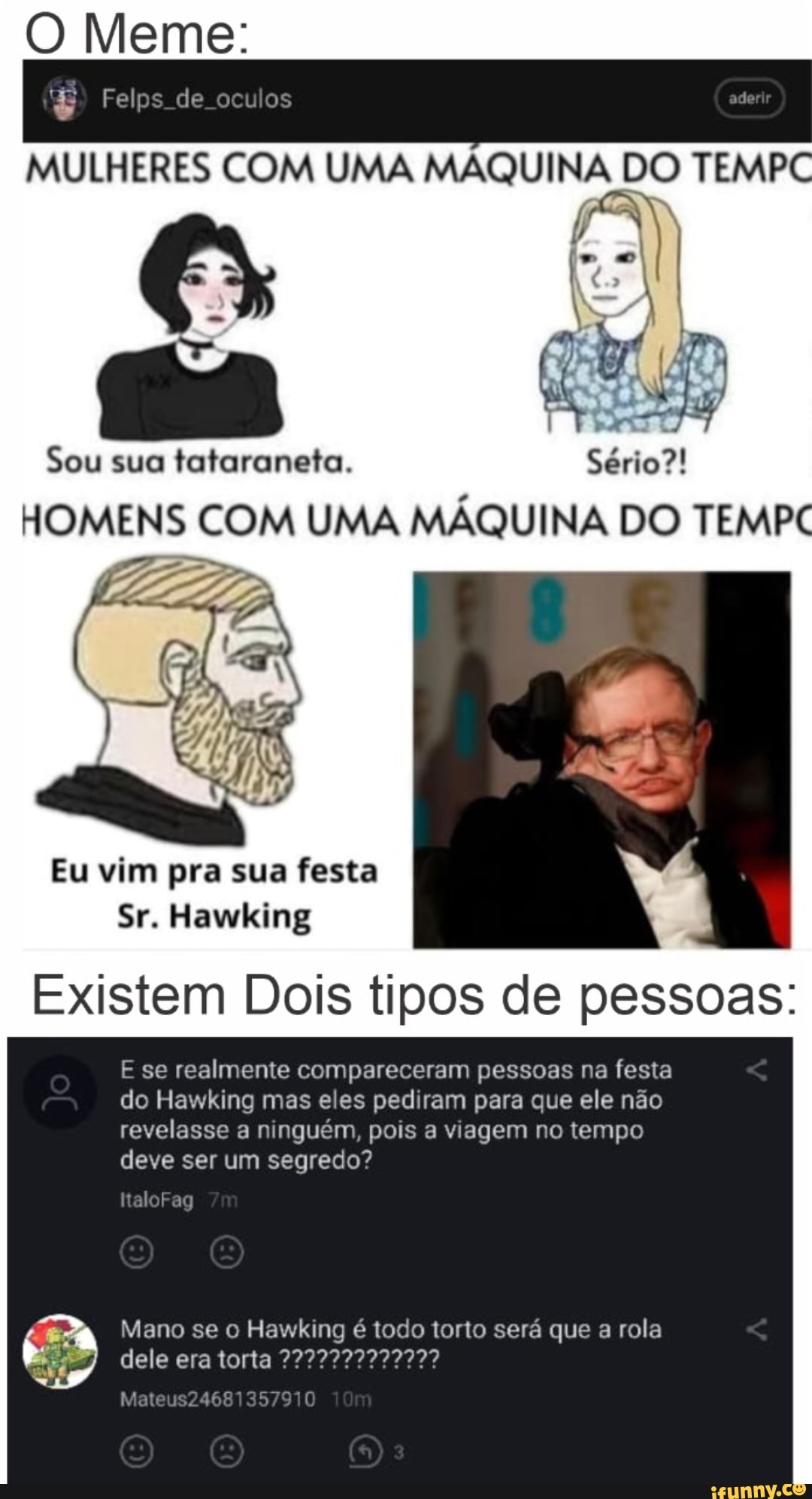 Meme:
Felps de oculos
MULHERES COM UMA MÁQUI TEMP
as
Sou sua fafaraneta.
HOMENS COM UMA MÁQUINA DO TEMPC
Eu vim pra sua festa
Sr. Hawking N
existem Dois tipos de pessoas:
E se realmente compareceram pessoas na festa do Hawking mas eles pediram para que ele não revelasse a ninguém, pois a viagem no tempo deve ser um segredo?
haloFag
Mano se o Hawking é todo torto será que a rola dele era torta
Mateus24681357910