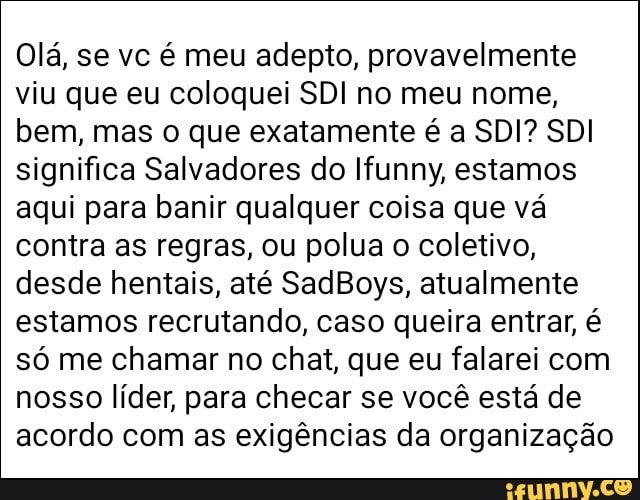 Olá, se vc é meu adepto, provavelmente
viu que eu coloquei SDI no meu nome,
bem, mas o que exatamente é a SDI? SDI
significa Salvadores do Ifunny, estamos
aqui para banir qualquer coisa que vá
contra as regras, ou polua o coletivo,
desde hentais, até SadBoys, atualmente
estamos recrutando, caso queira entrar, é
só me chamar no chat, que eu falarei com
nosso líder, para checar se você está de
acordo com as exigências da organização