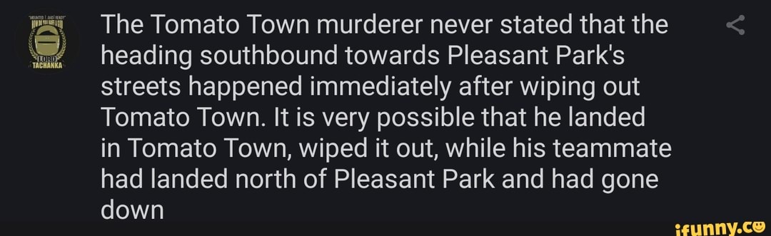 The Tomato Town murderer never stated that the heading southbound towards Pleasant Park's streets happened immediately after wiping out
Tomato Town. It is very possible that he landed in Tomato Town, wiped it out, while his teammate had landed north of Pleasant Park and had gone down