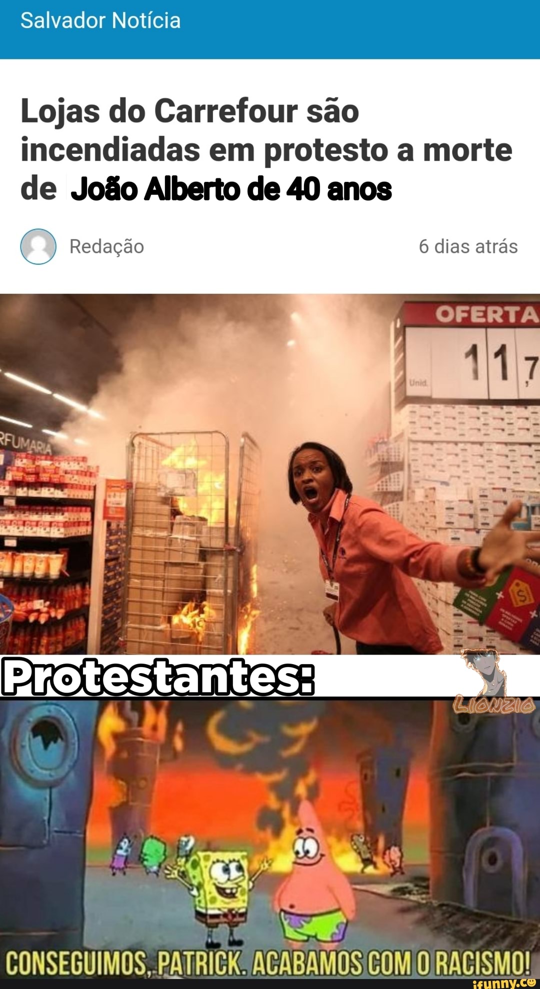 Salvador Notícia
Lojas do Carrefour são incendiadas em protesto a morte
de João Alberto de 40 anos
6 dias atrás
OFERTA
CONSEGUIMOS, AGABAMOS COM O RACISMO!