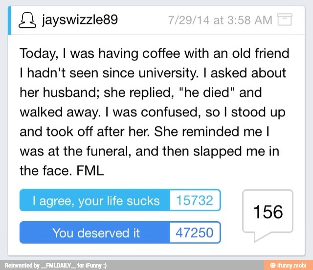 Today, I was having coffee with an old friend
I hadn't seen since university. I asked about
her husband; she replied, "he died" and
walked away. I was confused, so I stood up
and took off after her. She reminded me I
was at the funeral, and then slapped me in
the face. FML
l agree, your life sucks [keyg
You deserved it 47250