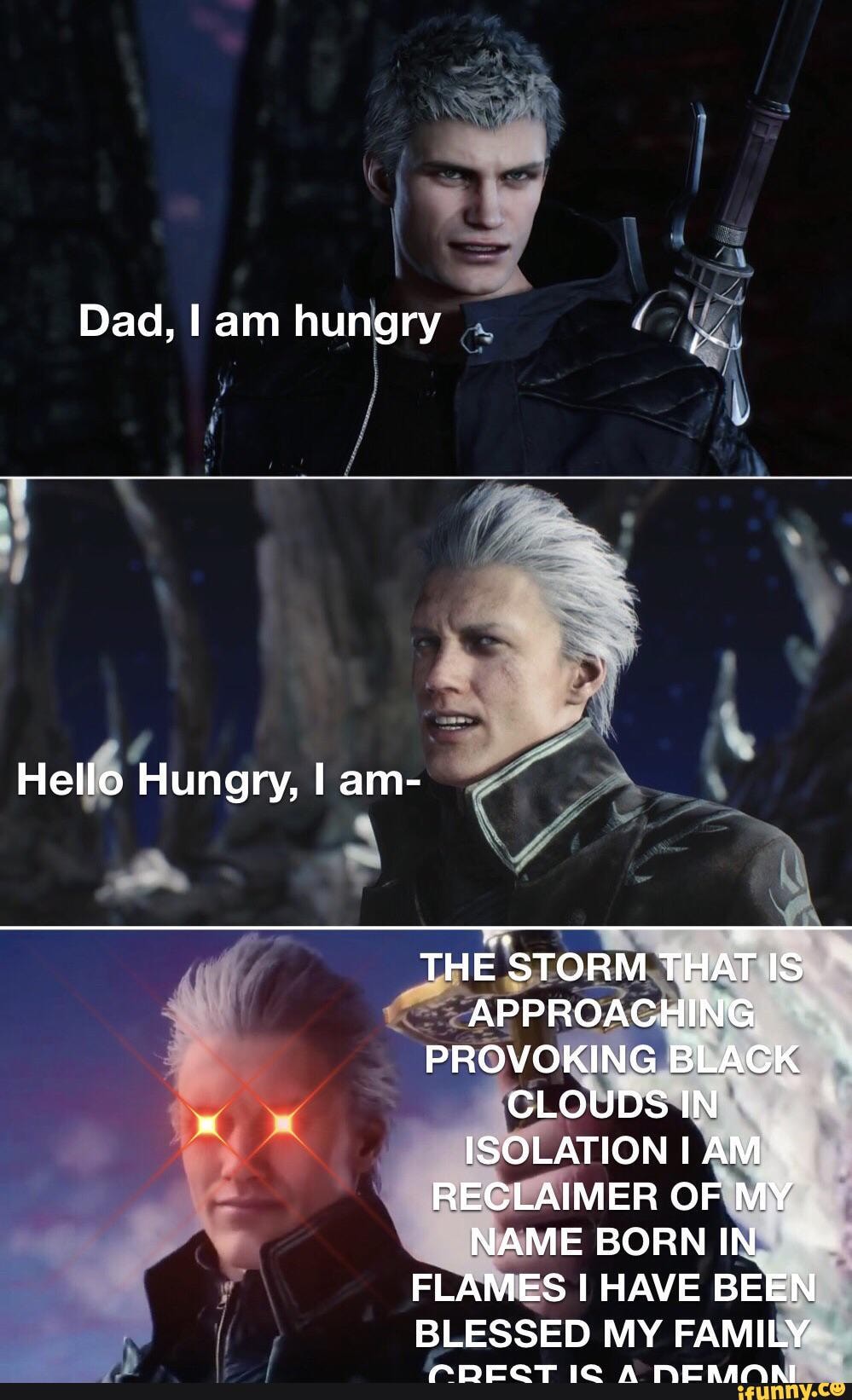 Dad, I am hungry Hello Hungry, I am- THE STORM THAT IS APPROACHING  PROVOKING BLACK CLOUDS IN ISOLATION AM RECLAIMER OF MY NAME BORN IN FLAMES  HAVE BEEN BLESSED MY FAMILY 