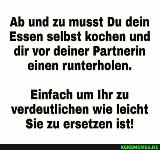 Ab und zu musst Du dein
Essen selbst kochen und dir vor deiner Partnerin einen runterholen.
Einfach um Ihr zu verdeutlichen wie leicht
Sie zu ersetzen ist!