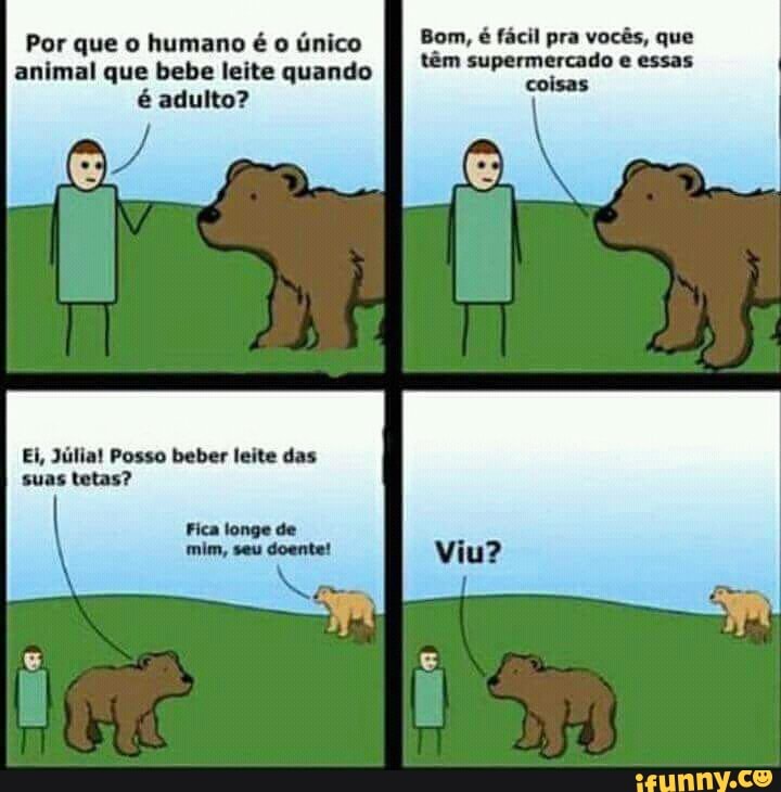 Por que o humano é o único
animal que bebe leite quando
é adulto?
Ei, Julia! Posso beber leite das
suas tetas?
Bom, é facil pra vocés, que
têm supermercado
coisas