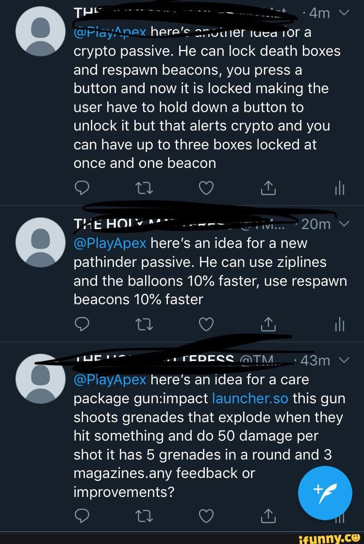 (@PiayAnex here'e iuca a crypto passive. He can lock death boxes and respawn beacons, you press a button and now it is locked making the user have to hold down a button to unlock it but that alerts crypto and you can have up to three boxes locked at once and one beacon
THE
@PlayApex here's an idea for a new pathinder passive. He can use ziplines and the balloons 10% faster, use respawn
beacons 10% faster
QQ g il
FEDECC @TM vv
@PlayApex here's an idea for a care package launcher.so this gun shoots grenades that explode when they hit something and do 50 damage per shot it has 5 grenades in a round and 3 magazines.any feedback or improvements?
QO &
