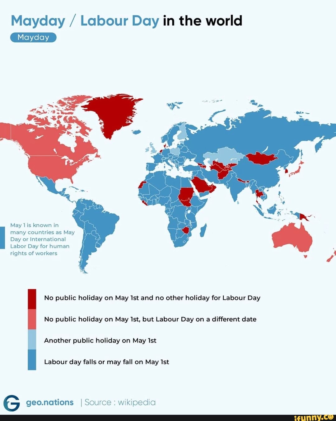 Mayday / Labour Day in the world
May known in many countries as May
Day or International
Labor Day for human rights of workers
No public holiday on May Ist and no other holiday for Labour Day
No public holiday on May Ist, but Labour Day on a different date
Another public holiday on May Ist
Labour day falls or may fall on May Ist
G geo.nations I Source: wikipedia