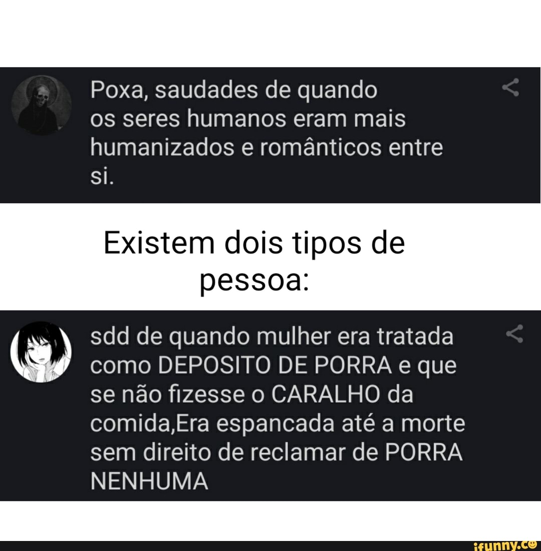 Poxa, saudades de quando os seres humanos eram mais humanizados e românticos entre
Si.
Existem dois tipos de pessoa:
sdd de quando mulher era tratada como DEPOSITO DE PORRA e que
se não fizesse o CARALHO da comida,Era espancada até a morte
sem direito de reclamar de PORRA NENHUMA