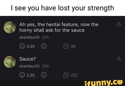 I see you have lost your s
Ah yes, the hentai feature, now the horny shall ask for the sauce
Sauce?
herkbui10