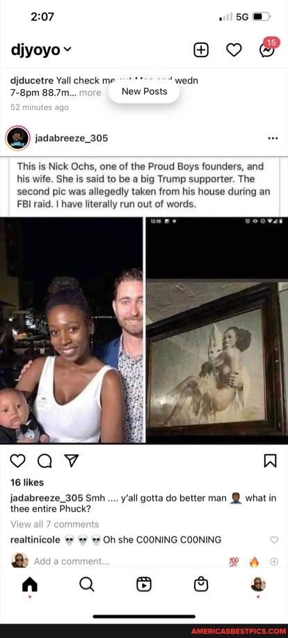 djyoyov
djducetre Yall check me *wedn
7-8pm 88.7m... mor_ New Posts
jadabreeze_305
This is Nick Ochs, one of the Proud Boys founders, and his wife. She is said to be a big Trump supporter. The second pic was allegedly taken from his house during an
FBI raid. I have literally run out of words.
jadabreeze_305 Sm... y'all gotta do better man @ what in thee entire Phuck?
realtinicole Oh she COONING COONING
Q 6 8