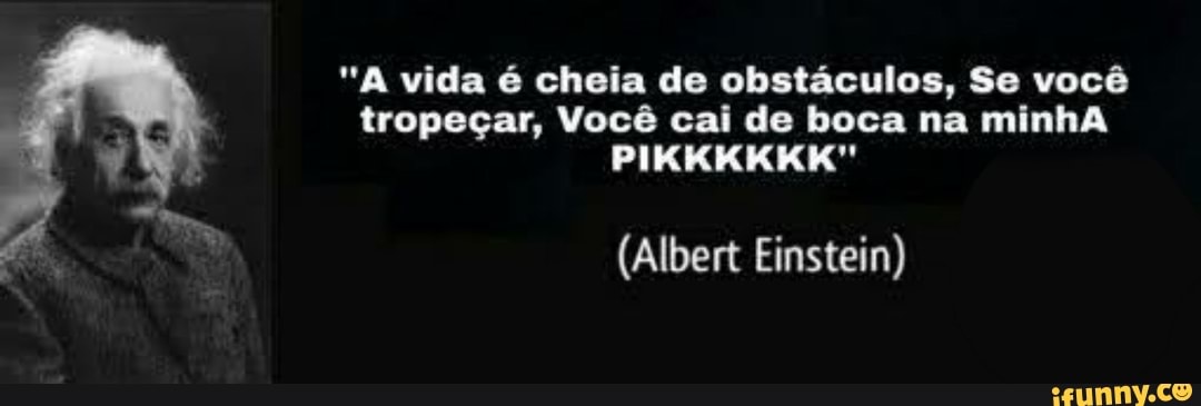 "A vida é cheia de obstáculos, Se você tropeçar, Você cai de boca na minhA
PIKKKKKK"
(Albert Einstein)