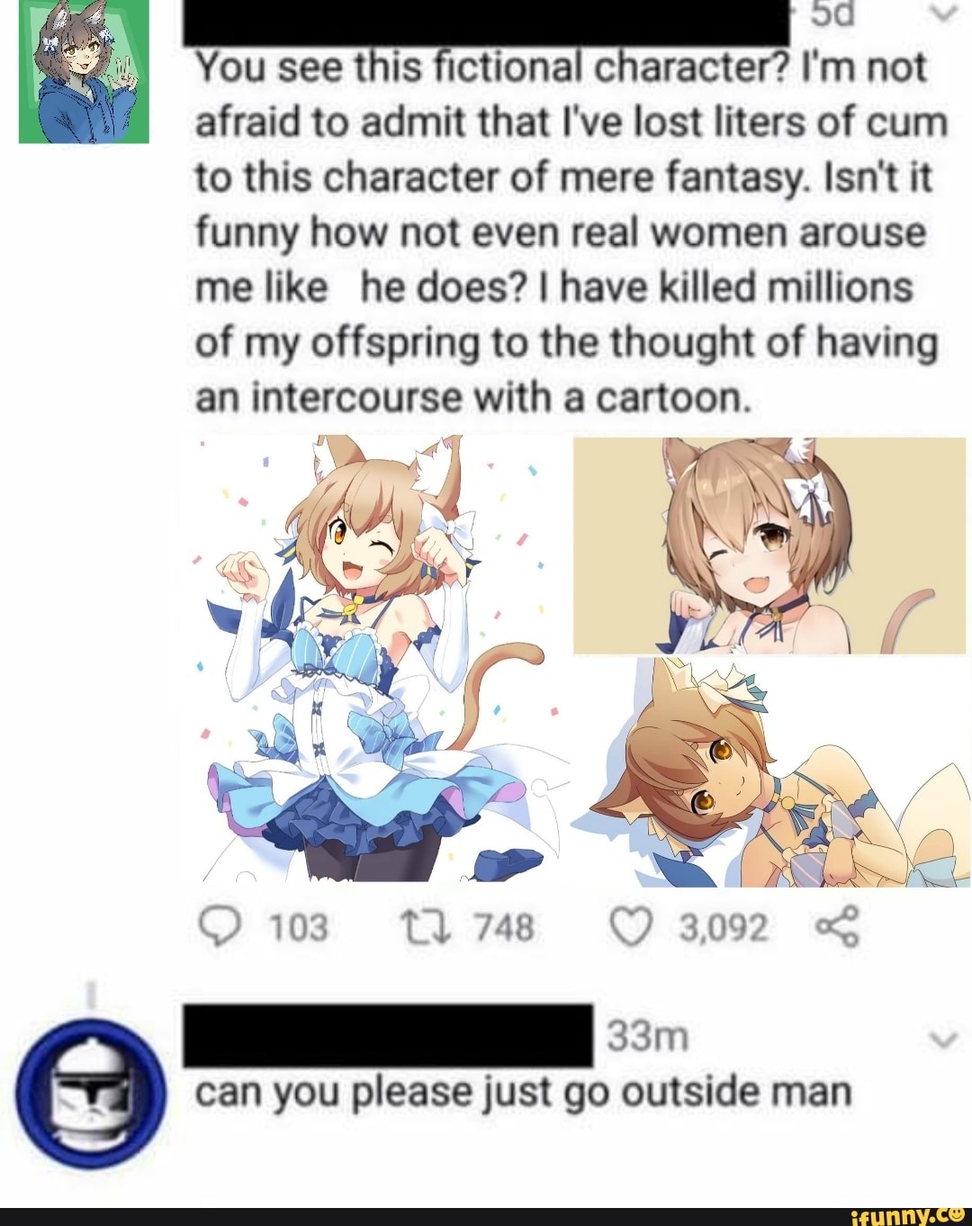 You see this fictional character? I'm not
afraid to admit that I've lost liters of cum to this character of mere fantasy. Isn't it funny how not even real women arouse me like he does? I have killed millions of my offspring to the thought of having an intercourse with a cartoon.
103 ti 748 3092
can you please just go outside man