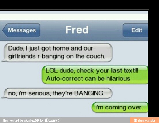 A
"Dude, I just got home and our
girlfriends r banging on the couch.
fLoL dude, check your last textlll
Auto-correct can be hilarious
'no, im serious, they're BANGING
im coming over.
