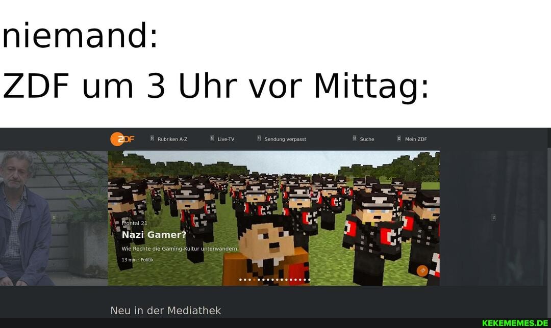 niemand:
ZDF um 3 Uhr vor Mittag:
Rubriken A-Z LiveTv Sendung verpasst Suche Mein ZDF
Frontal 21
Nazi Gamer?
Wie Rechte die Gaming-Kultur unterwandern.
13 min Politik
Alo in Aar Marisathalt