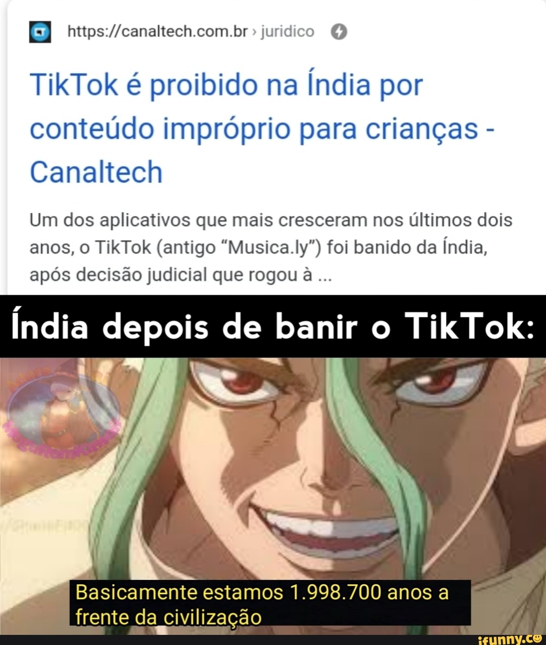 B
TikTok é proibido na
Índia por
conteúdo impróprio para crianças Canaltech
Um dos aplicativos que mais cresceram nos últimos dois
anos, o TikTok (antigo "Musica.ly") foi banido da Índia,
após decisão judicial que rogou à
Índia depois de banir o TikTok:
Basicamente estamos 1.998.700 anos a
frente da civilização