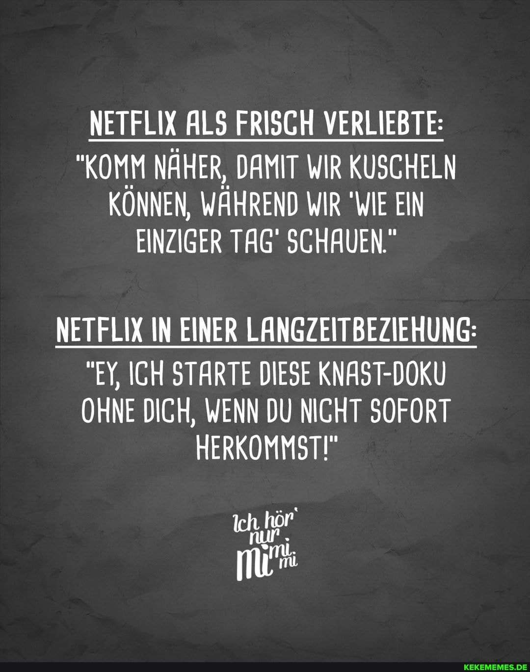 NETFLIX ALS FRISCH VERLIEBTE:
"KOMM NÄHER, DAMIT WIR KUSCHELN KÖNNEN, WÄHREND WIR "WIE EIN EINZIGER TAG SCHAUEN."
NETFLIX IN EINER LANGZEITBEZIEHUNG:
"EY, ICH STARTE DIESE AST-
OHNE DICH, WENN DU NICHT SOFORT HERKOMMSTI"
Ich, hör