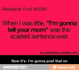 Relatable Post #2286
When
I was little, "I'm gonna
tell your mom" was the
scariest sentence ever.
I'm gonna post - Now it's- I'm gonna post that on Facebook!