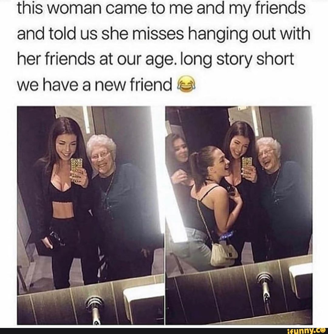 This Woman Came To Me And My Friends And Told Us She Misses Hanging Out With Her Friends At Our Age Long Story Short Ifunny