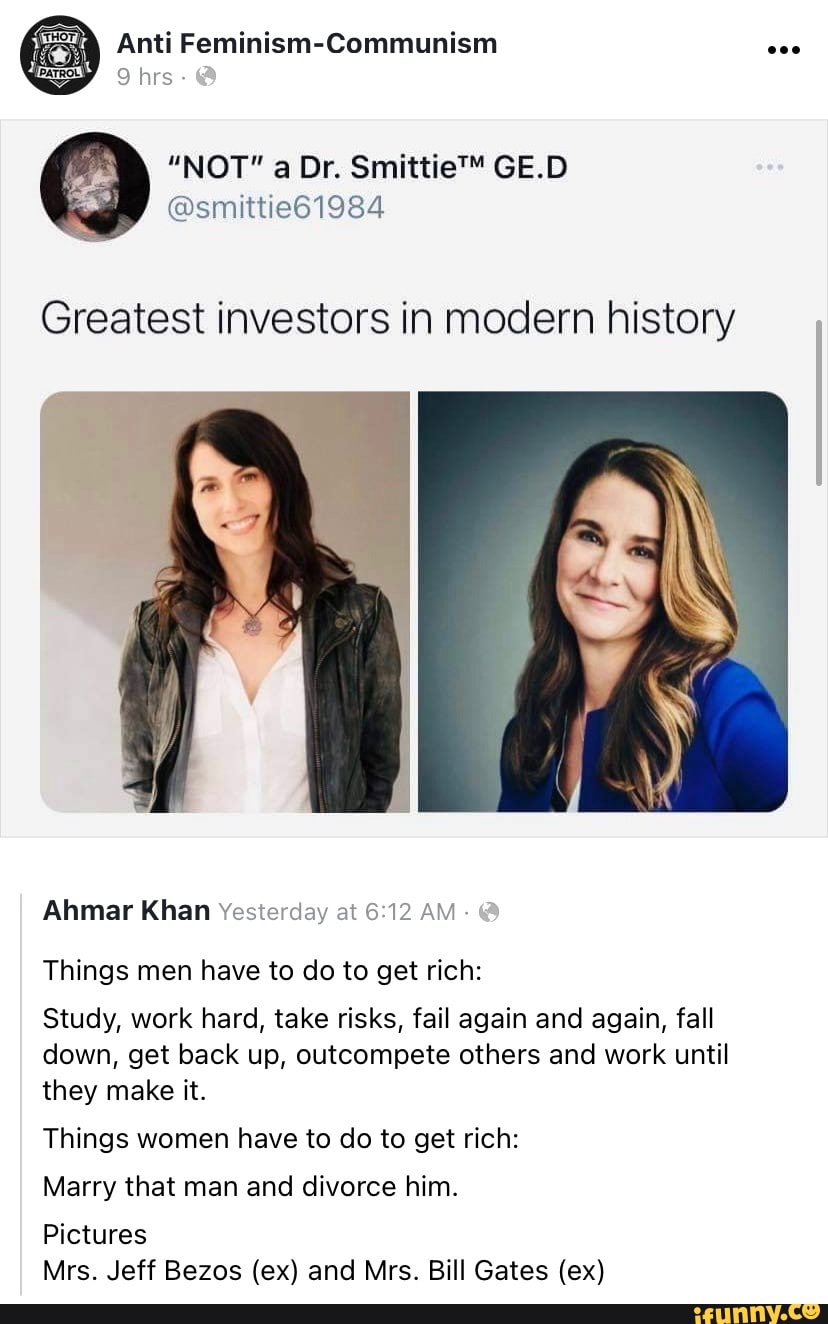 Anti Feminism-Communism
9 hrs -
"NOT" Dr. GE.D
@smittie61984
Greatest investors in modern history
Ahmar Khan Yesterday at AM
Things men have to do to get rich:
Study, work hard, take risks, fail again and again, fall down, get back up, outcompete others and work until they make it.
Things women have to do to get rich:
Marry that man and divorce him.
Pictures
Mrs. Jeff Bezos (ex) and Mrs. Bill Gates (ex)