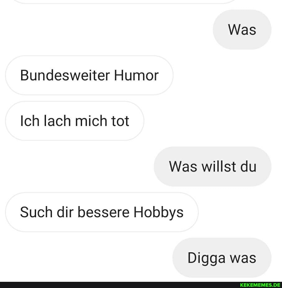Was
Bundesweiter Humor
Ich lach mich tot
Was willst du
Such dir bessere Hobbys
Digga was
