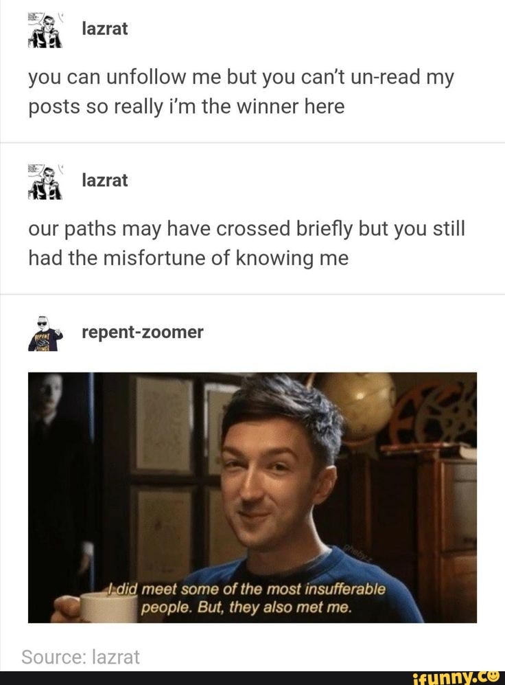 you can unfollow me but you can't un-read my
posts so really i'm the winner here
our paths may have crossed briefly but you still
had the misfortune of knowing me
dadid meet some of the most insufferable
people. But, they also met me.