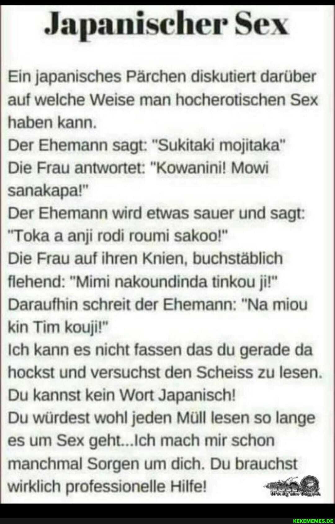 Japanischer Sex
Ein japanisches Pärchen diskutiert darüber auf welche Weise man hocherotischen Sex haben kann.
Der Ehemann sagt: "Sukitaki mojitaka"
Die Frau antwortet: "Kowanini! Mowi sanakapa!"
Der Ehemann wird etwas sauer und sagt:
"Toka a anji rodi roumi sakoo!"
Die Frau auf ihren Knien, buchstäblich flehend: "Mimi nakoundinda tinkou ji!"
Daraufhin schreit der Ehemann: "Na miou kin Tim kouji!"
Ich kann es nicht fassen das du gerade da hockst und versuchst den Scheiss zu lesen.
Du kannst kein Wort Japanisch!
Du würdest wohl jeden Müll lesen so lange es um Sex geht. mach mir schon manchmal Sorgen um dich. Du brauchst wirklich professionelle Hilfe!