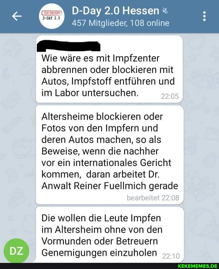 D-Day 2.0 Hessen
457 Mitglieder, 108 online
Wie wäre es mit Impfzenter abbrennen oder blockieren mit
Autos, Impfstoff entführen und im Labor untersuchen.
Altersheime blockieren oder
Fotos von den Impfern und deren Autos machen, so als
Beweise, wenn die nachher
vor ein internationales Gericht kommen, daran arbeitet Dr.
Anwalt Reiner Fuellmich gerade
bearbeitet
Die wollen die Leute Impfen im Altersheim ohne von den
Vormunden oder Betreuern
Genemiqungen einzuholen