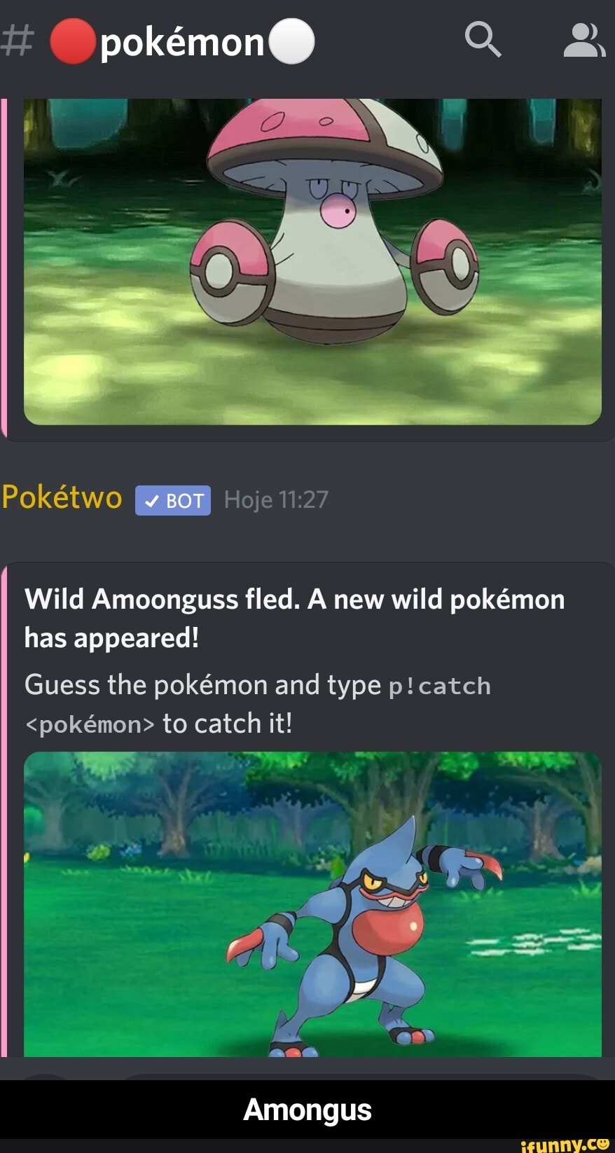 tt
Poktwo BOT Hoje
Wild Amoonguss fled. A new wild pokmon has appeared!
Guess the pokmon and type p! catch
<pokmon> to catch it!
Amongus - Amongus