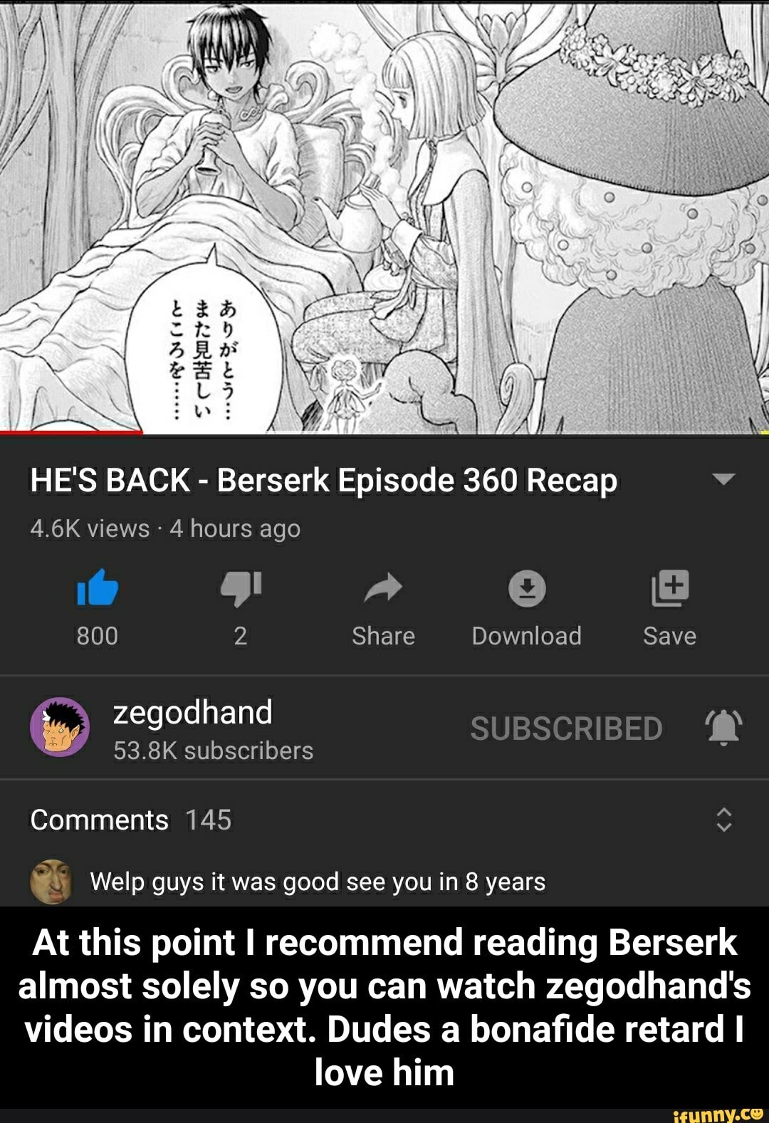 HE'S BACK Berserk Episode 360 Recap ne
4 hours ago
800 2 Share Download Save
827 53.8K subscribers
ú Welp guys it was good see you in 8 years
At this point I recommend reading Berserk
almost solely so you can watch zegodhand's
videos in context. Dudes a bonafide retard I
love him - At this point I recommend reading Berserk almost solely so you can watch zegodhand's videos in context. Dudes a bonafide retard I love him