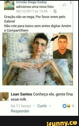 adicionou uma nova
foto.
Oração não se nega; Por favor orem pelo
Gabriel
Não role para baixo sem antes digitar Amém
Luan Santos Conheço ele, gente fina
esse mlk
411 hore Curtir Oss
Responder