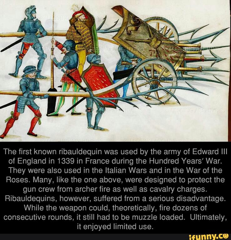 The first known ribauldequin was used by the army of Edward III
of England in 1339 in France during the Hundred Years’ War.
They were also used in the Italian Wars and in the War of the
Roses. Many, like the one above, were designed to protect the
gun crew from archer fire as well as cavam! charges.
Ribauldequins, however, suffered from a serious disadvantage.
While the weapon could, theoretically, fire dozens of
consecutive rounds, it still had to be muzzle loaded. Ultimately,
it enjoyed limited use.