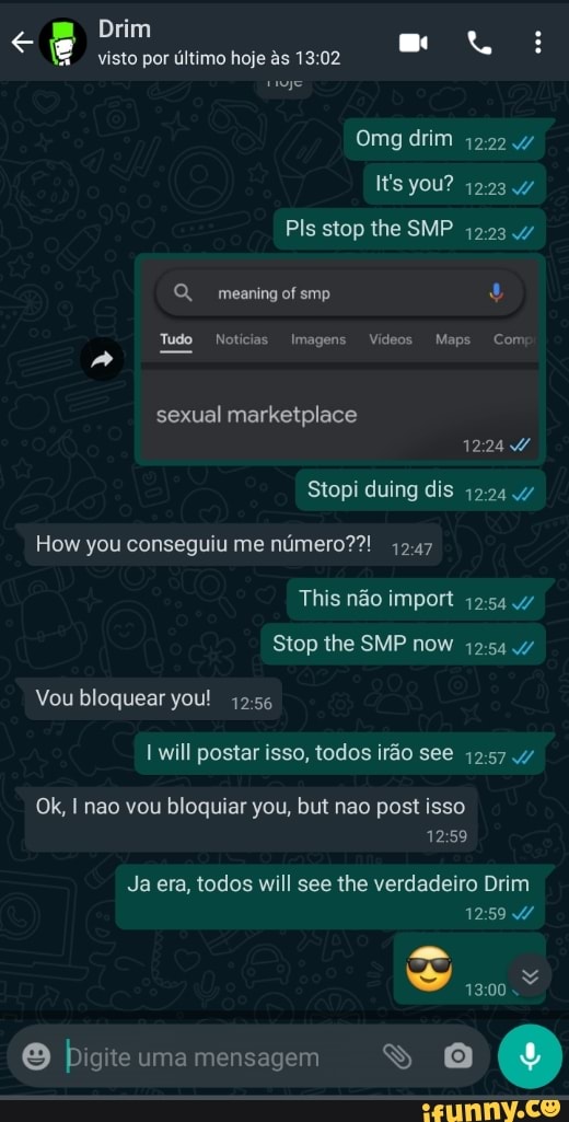 Drim visto por último hoje às 02
Omg
you?
PIs stop the SMP 42234
Q, meaning ofsmp
Tudo Notícias Imagens Vídeos Maps Com
sexual marketplace
Stopi duing dis
How vou conseguiu me número??!
This não impor
Stop lhe SMP nem
Vou bloquear you! will postar isso, todos irão see
Ok, não vou bloquiar you, bul nao post isso
Ja era, todos will see the verdadeiro Drim
O bigite uma mensagem